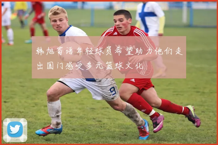 韩旭寄语年轻球员希望助力他们走出国门感受多元篮球文化