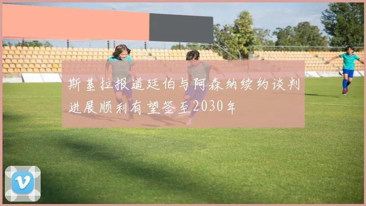 斯基拉报道廷伯与阿森纳续约谈判进展顺利有望签至2030年