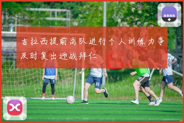 吉拉西提前离队进行个人训练力争及时复出迎战拜仁