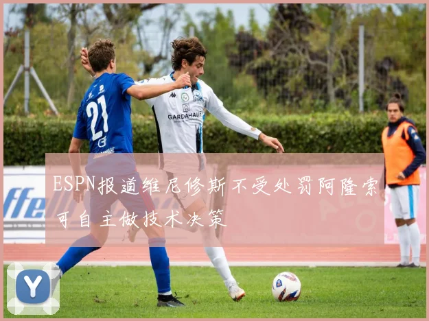 ESPN报道维尼修斯不受处罚阿隆索可自主做技术决策