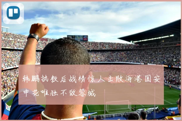 韩鹏执教后战绩惊人击败海港国安申花唯独不敌蓉城