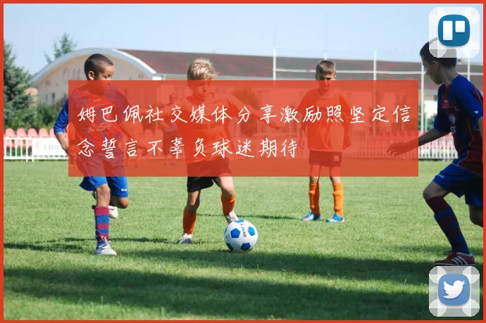 姆巴佩社交媒体分享激励照坚定信念誓言不辜负球迷期待