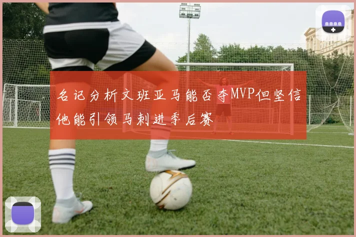 名记分析文班亚马能否夺MVP但坚信他能引领马刺进季后赛