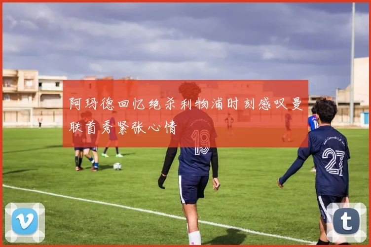 阿玛德回忆绝杀利物浦时刻感叹曼联首秀紧张心情