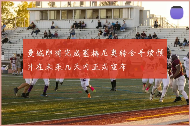 曼城即将完成塞梅尼奥转会手续预计在未来几天内正式宣布