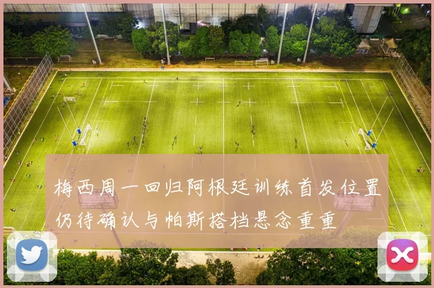 梅西周一回归阿根廷训练首发位置仍待确认与帕斯搭档悬念重重