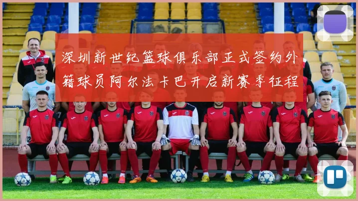 深圳新世纪篮球俱乐部正式签约外籍球员阿尔法卡巴开启新赛季征程