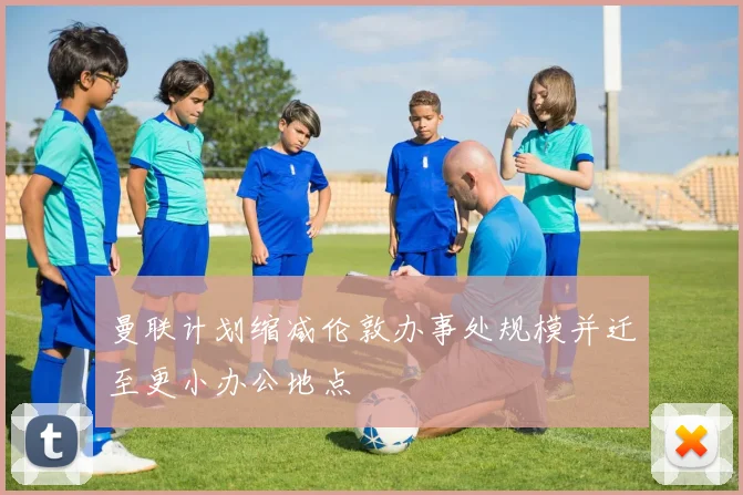 曼联计划缩减伦敦办事处规模并迁至更小办公地点