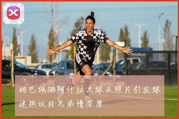 姆巴佩晒阿什拉夫球衣照片引发球迷热议好兄弟情深厚