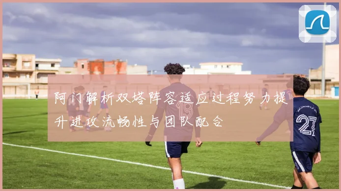 阿门解析双塔阵容适应过程努力提升进攻流畅性与团队配合