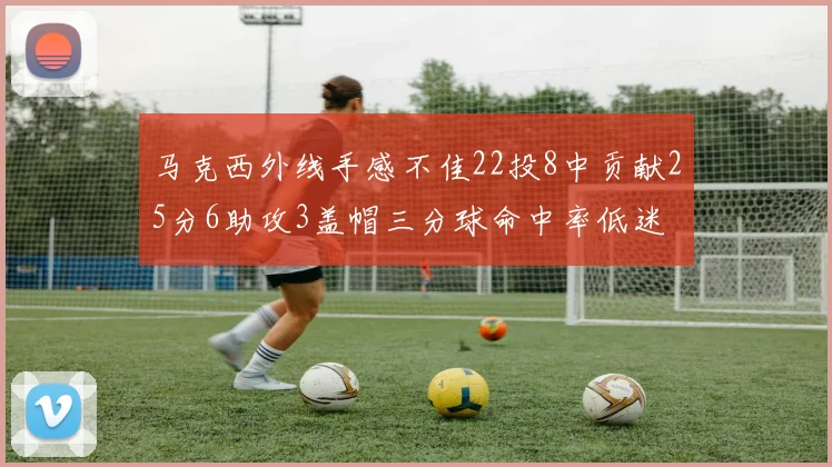 马克西外线手感不佳22投8中贡献25分6助攻3盖帽三分球命中率低迷
