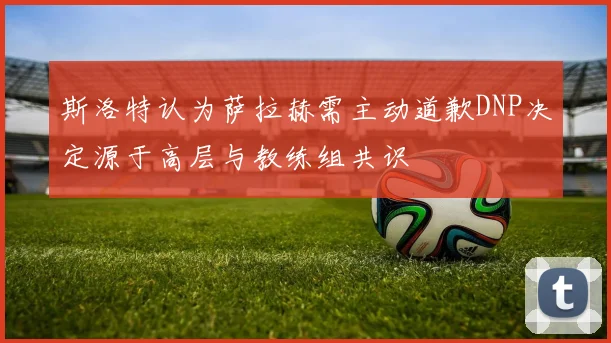 斯洛特认为萨拉赫需主动道歉DNP决定源于高层与教练组共识