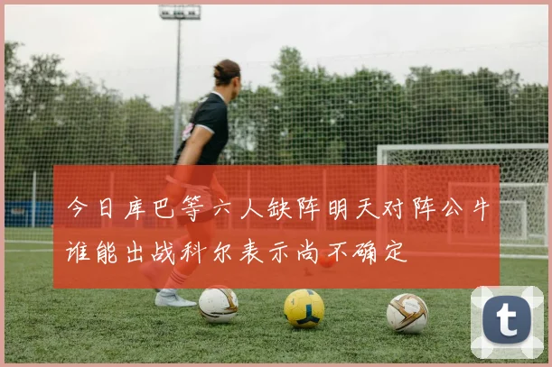 今日库巴等六人缺阵明天对阵公牛谁能出战科尔表示尚不确定