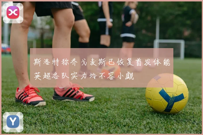 斯洛特称乔戈麦斯已恢复首发体能英超各队实力均不容小觑
