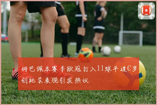 姆巴佩本赛季欧冠打入11球平追C罗创纪录表现引发热议