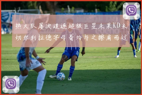 热火队屡次追逐超级巨星未果KD米切尔利拉德字母哥均与之擦肩而过