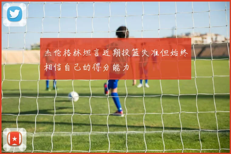 杰伦格林坦言近期投篮失准但始终相信自己的得分能力