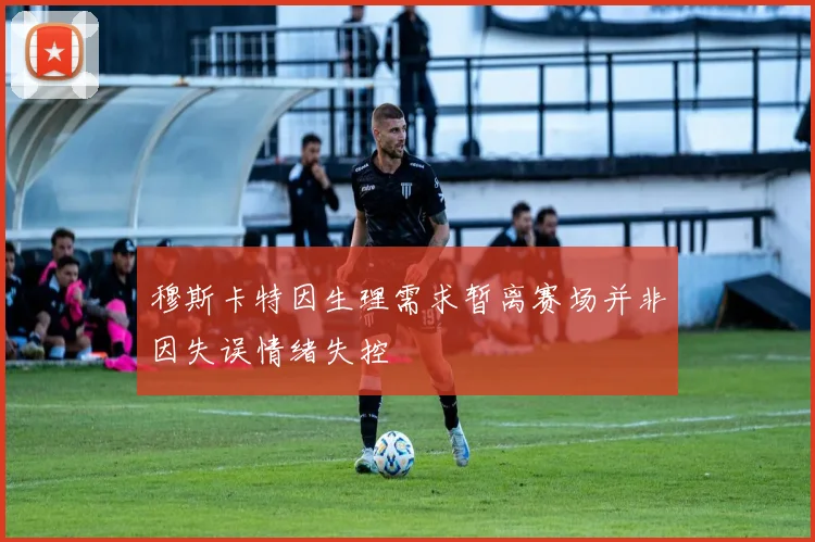 穆斯卡特因生理需求暂离赛场并非因失误情绪失控