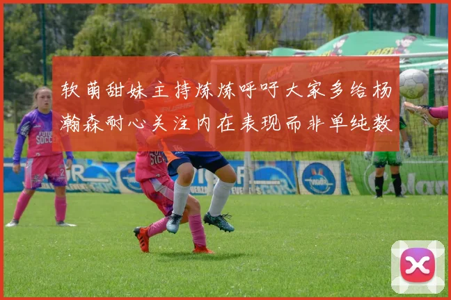 软萌甜妹主持炼炼呼吁大家多给杨瀚森耐心关注内在表现而非单纯数据