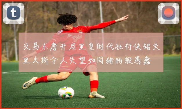 交易东詹开启里皇时代独行侠错失里夫斯令人失望如同猪狗般愚蠢