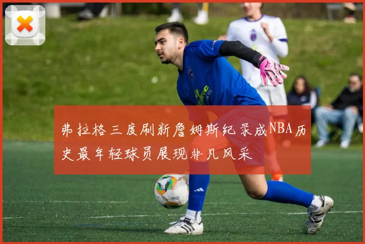 弗拉格三度刷新詹姆斯纪录成NBA历史最年轻球员展现非凡风采