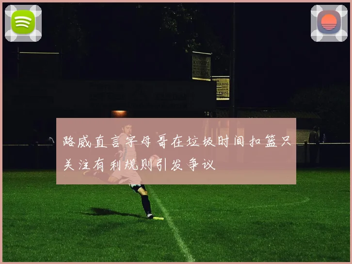 路威直言字母哥在垃圾时间扣篮只关注有利规则引发争议