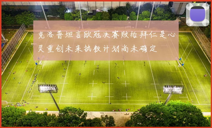 克洛普坦言欧冠决赛败给拜仁是心灵重创未来执教计划尚未确定